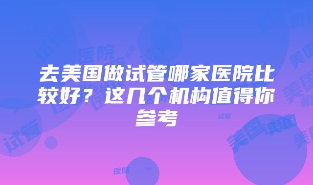 去美国做试管哪家医院比较好？这几个机构值得你参考