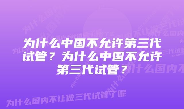 为什么中国不允许第三代试管？为什么中国不允许第三代试管？