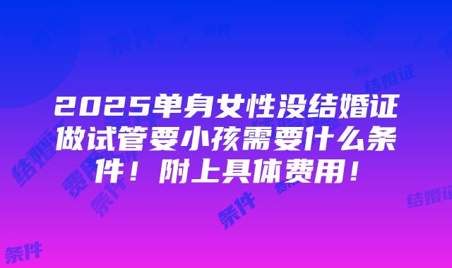 2025单身女性没结婚证做试管要小孩需要什么条件！附上具体费用！