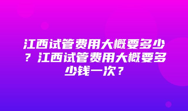 江西试管费用大概要多少？江西试管费用大概要多少钱一次？