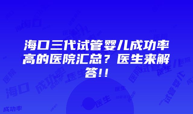 海口三代试管婴儿成功率高的医院汇总？医生来解答!！