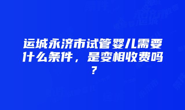 运城永济市试管婴儿需要什么条件，是变相收费吗？