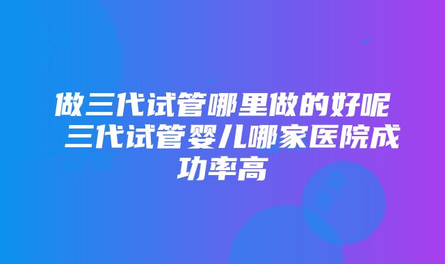 做三代试管哪里做的好呢 三代试管婴儿哪家医院成功率高