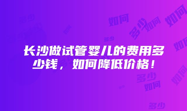 长沙做试管婴儿的费用多少钱，如何降低价格！