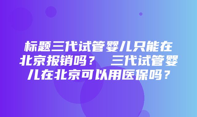 标题三代试管婴儿只能在北京报销吗？ 三代试管婴儿在北京可以用医保吗？