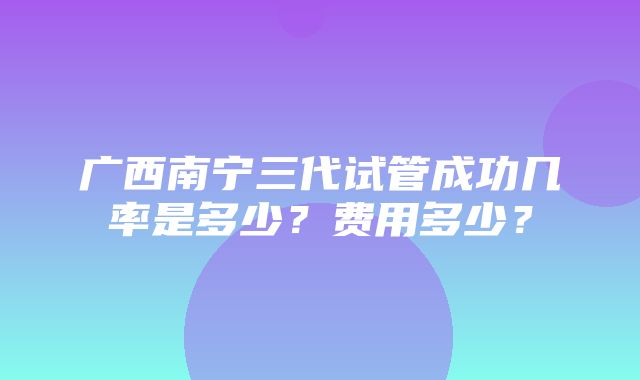 广西南宁三代试管成功几率是多少？费用多少？