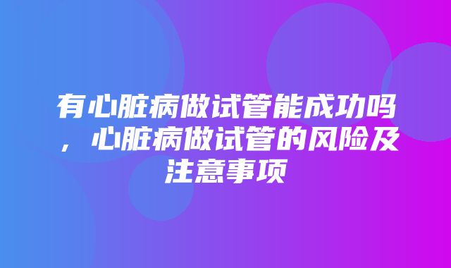 有心脏病做试管能成功吗，心脏病做试管的风险及注意事项