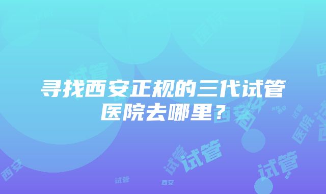 寻找西安正规的三代试管医院去哪里？