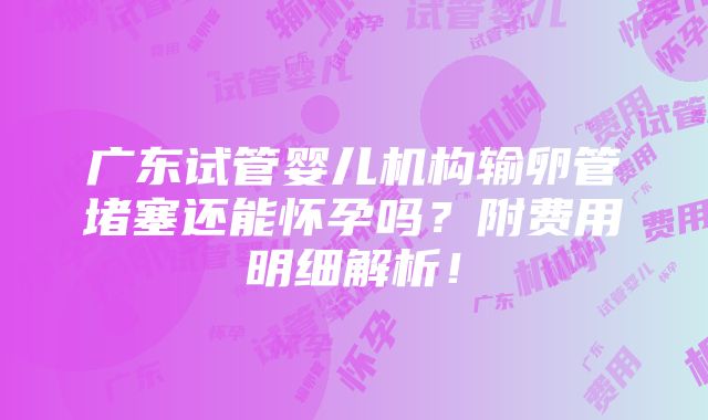 广东试管婴儿机构输卵管堵塞还能怀孕吗？附费用明细解析！