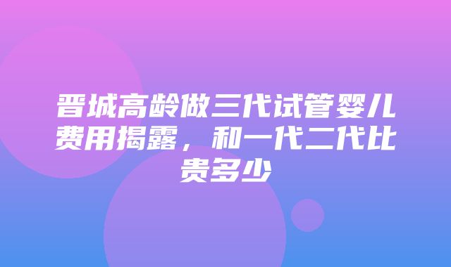 晋城高龄做三代试管婴儿费用揭露，和一代二代比贵多少