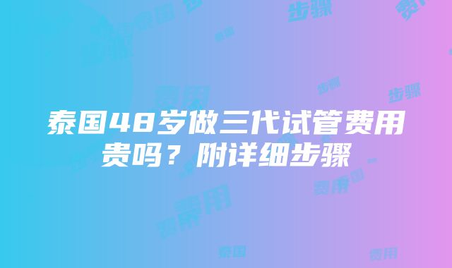 泰国48岁做三代试管费用贵吗？附详细步骤