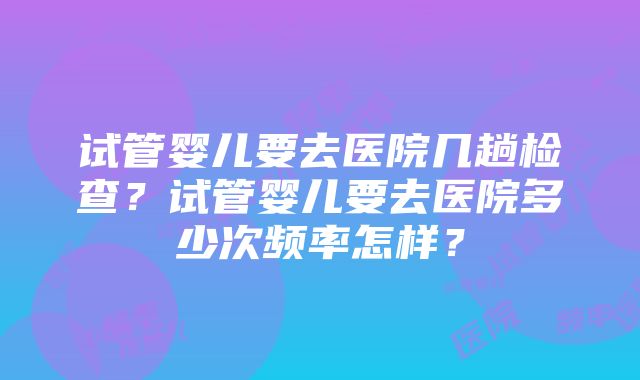 试管婴儿要去医院几趟检查？试管婴儿要去医院多少次频率怎样？