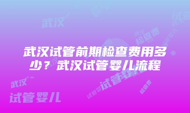 武汉试管前期检查费用多少？武汉试管婴儿流程