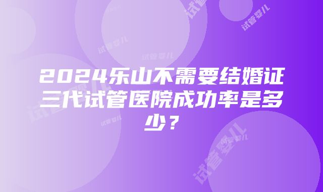 2024乐山不需要结婚证三代试管医院成功率是多少？