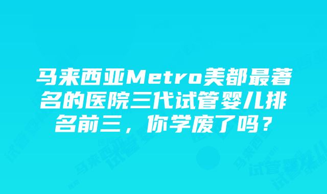 马来西亚Metro美都最著名的医院三代试管婴儿排名前三，你学废了吗？