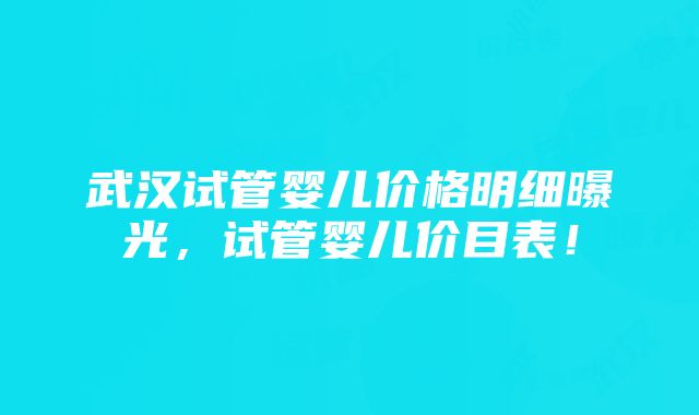 武汉试管婴儿价格明细曝光，试管婴儿价目表！