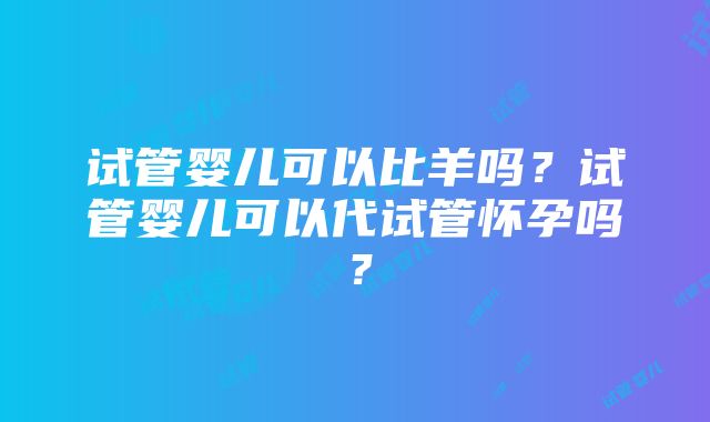 试管婴儿可以比羊吗？试管婴儿可以代试管怀孕吗？