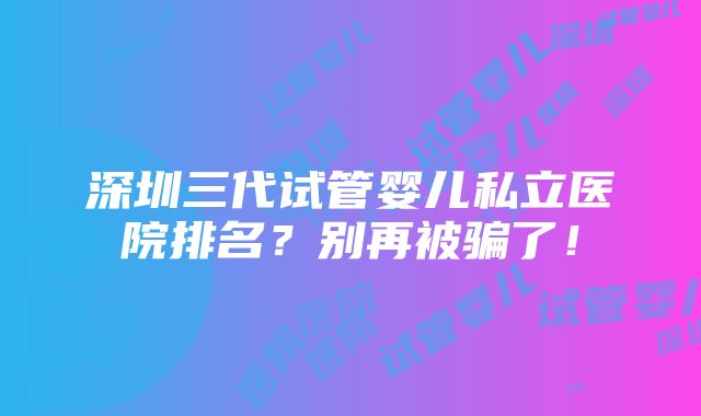 深圳三代试管婴儿私立医院排名？别再被骗了！