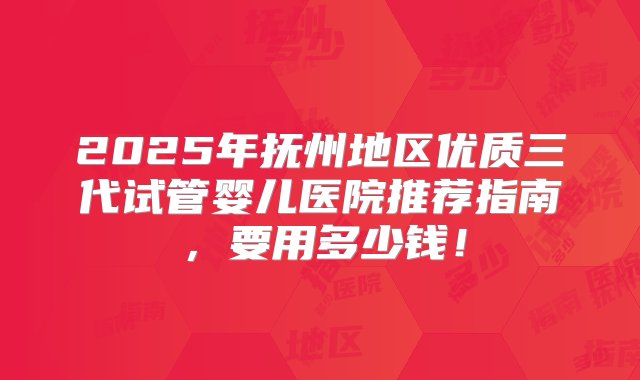 2025年抚州地区优质三代试管婴儿医院推荐指南，要用多少钱！