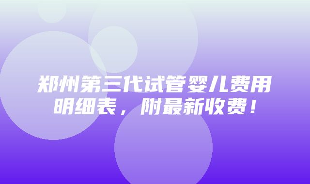 郑州第三代试管婴儿费用明细表，附最新收费！