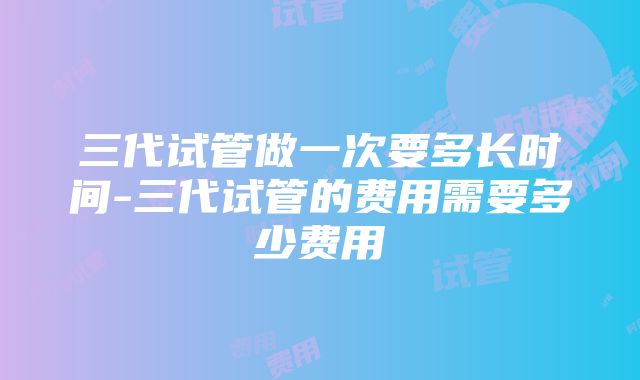 三代试管做一次要多长时间-三代试管的费用需要多少费用