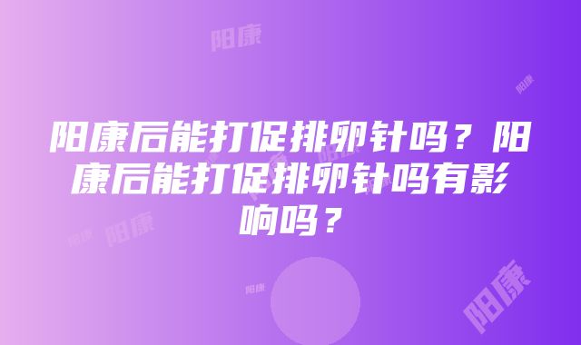 阳康后能打促排卵针吗？阳康后能打促排卵针吗有影响吗？