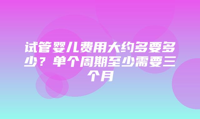 试管婴儿费用大约多要多少？单个周期至少需要三个月