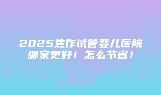 2025焦作试管婴儿医院哪家更好！怎么节省！