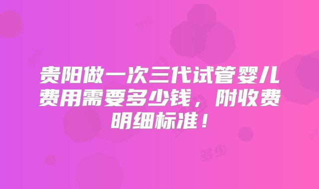 贵阳做一次三代试管婴儿费用需要多少钱，附收费明细标准！