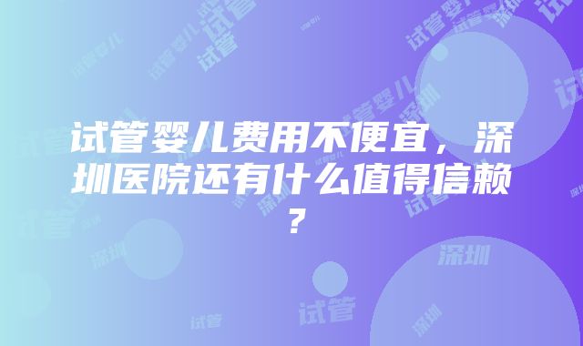 试管婴儿费用不便宜，深圳医院还有什么值得信赖？