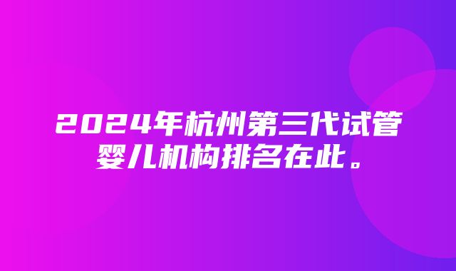 2024年杭州第三代试管婴儿机构排名在此。