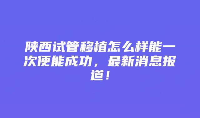 陕西试管移植怎么样能一次便能成功，最新消息报道！