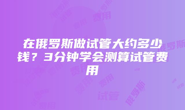 在俄罗斯做试管大约多少钱？3分钟学会测算试管费用