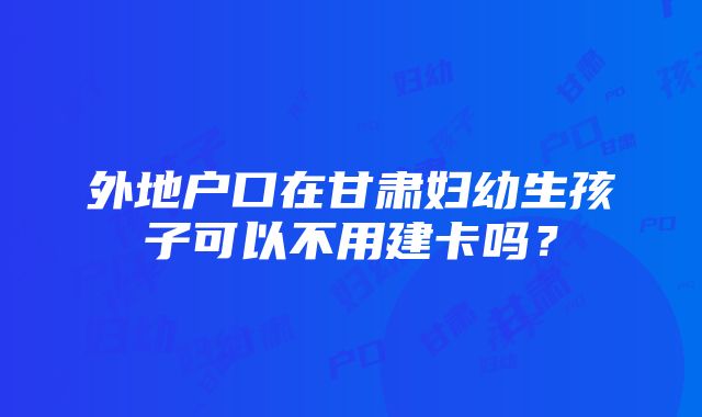 外地户口在甘肃妇幼生孩子可以不用建卡吗？