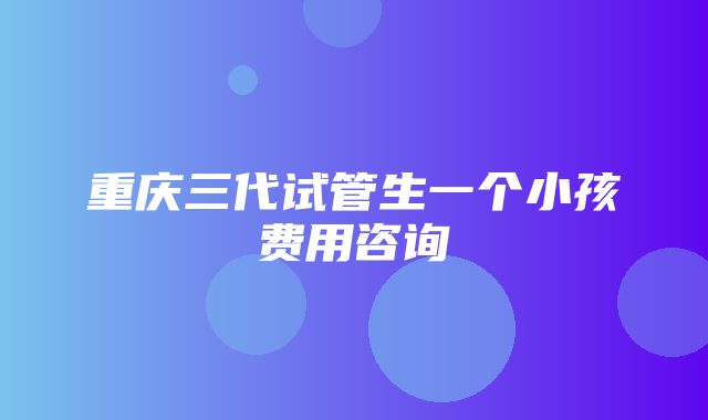 重庆三代试管生一个小孩费用咨询