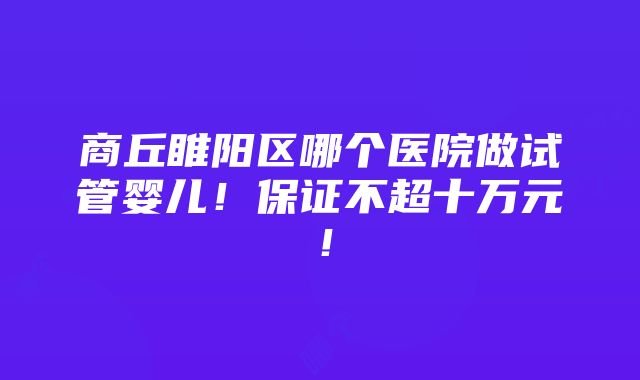 商丘睢阳区哪个医院做试管婴儿！保证不超十万元！