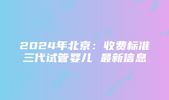 2024年北京：收费标准三代试管婴儿 最新信息