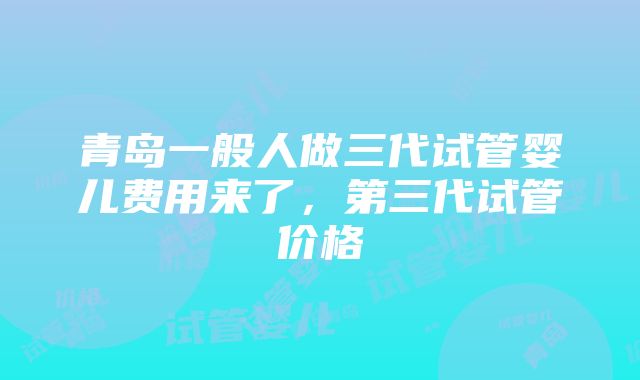 青岛一般人做三代试管婴儿费用来了，第三代试管价格