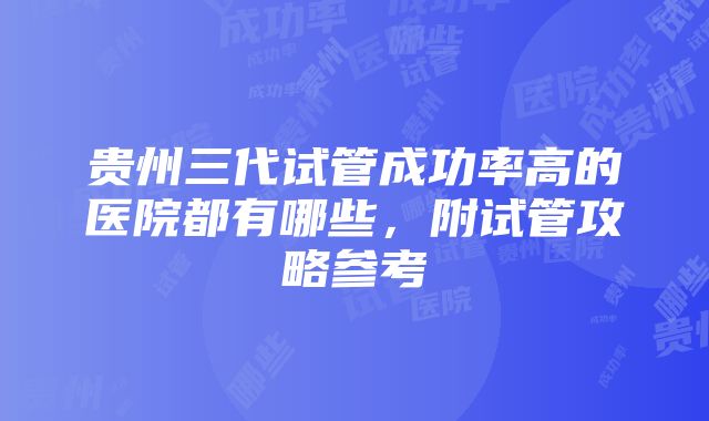 贵州三代试管成功率高的医院都有哪些，附试管攻略参考