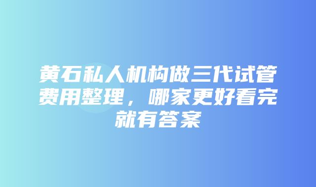 黄石私人机构做三代试管费用整理，哪家更好看完就有答案