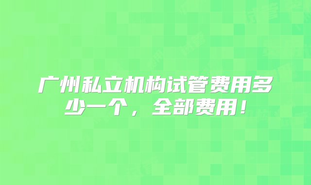 广州私立机构试管费用多少一个，全部费用！