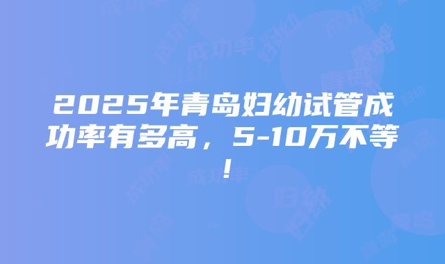 2025年青岛妇幼试管成功率有多高，5-10万不等！