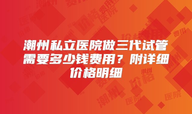 潮州私立医院做三代试管需要多少钱费用？附详细价格明细