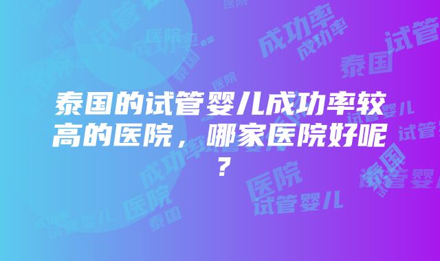 泰国的试管婴儿成功率较高的医院，哪家医院好呢？