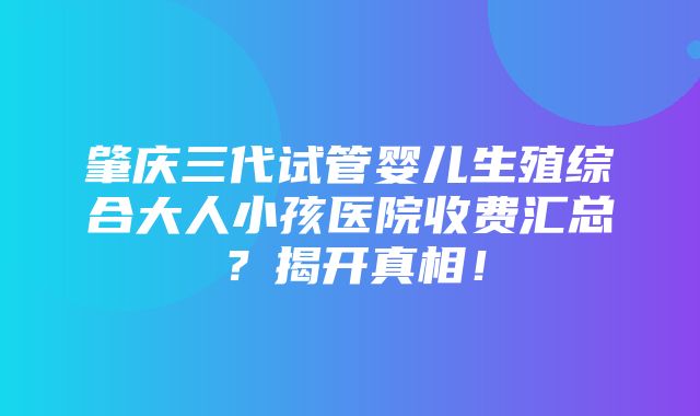 肇庆三代试管婴儿生殖综合大人小孩医院收费汇总？揭开真相！