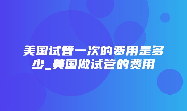 美国试管一次的费用是多少_美国做试管的费用