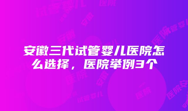 安徽三代试管婴儿医院怎么选择，医院举例3个