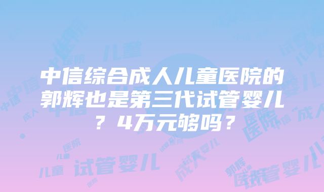 中信综合成人儿童医院的郭辉也是第三代试管婴儿？4万元够吗？