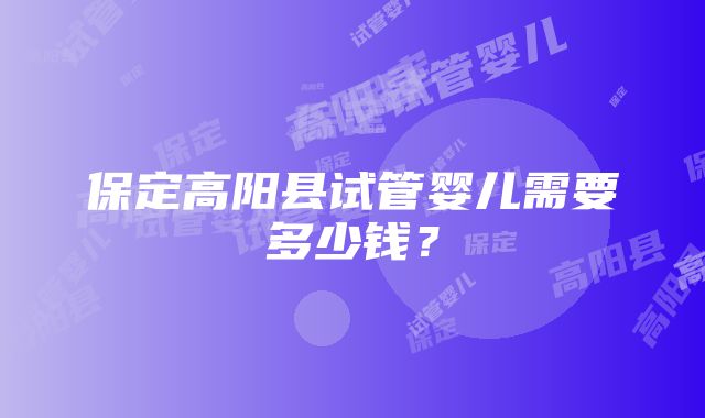 保定高阳县试管婴儿需要多少钱？