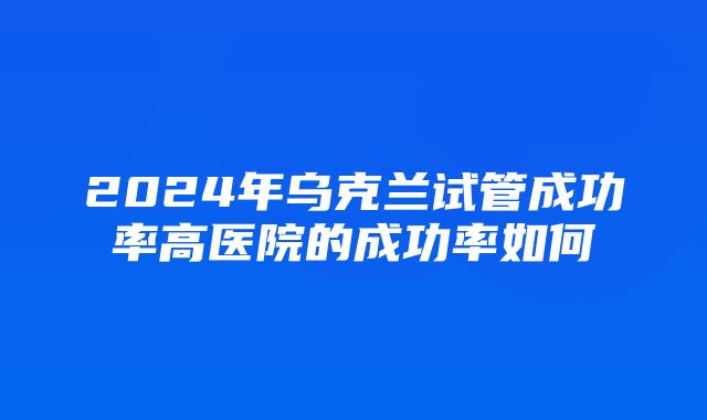 2024年乌克兰试管成功率高医院的成功率如何